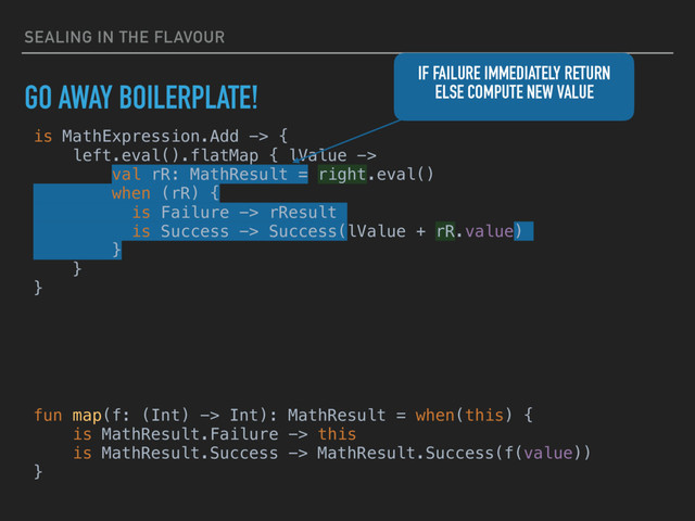 SEALING IN THE FLAVOUR
GO AWAY BOILERPLATE!
is MathExpression.Add -> {
left.eval().flatMap { lValue ->
val rR: MathResult = right.eval()
when (rR) {
is Failure -> rResult
is Success -> Success(lValue + rR.value)
}
}
}
IF FAILURE IMMEDIATELY RETURN
ELSE COMPUTE NEW VALUE
fun map(f: (Int) -> Int): MathResult = when(this) {
is MathResult.Failure -> this
is MathResult.Success -> MathResult.Success(f(value))
}
