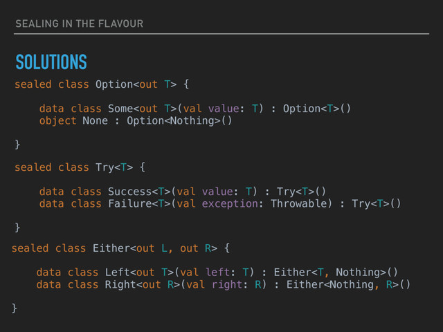 SEALING IN THE FLAVOUR
SOLUTIONS
sealed class Try {
data class Success(val value: T) : Try()
data class Failure(val exception: Throwable) : Try()
}
sealed class Option {
data class Some(val value: T) : Option()
object None : Option()
}
sealed class Either {
data class Left(val left: T) : Either()
data class Right(val right: R) : Either()
}
