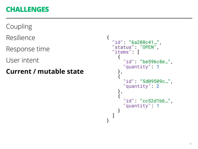 CHALLENGES
Coupling
Resilience
Response time
User intent
Current / mutable state
16
{
"id": “6a208c41…”,
"status": "OPEN",
"items": [
{
"id": “be596c8e…”,
"quantity": 1
},
{
"id": “5d09509c…”,
"quantity": 2
},
{
"id": “cc52d1b6…”,
"quantity": 1
}
]
}
