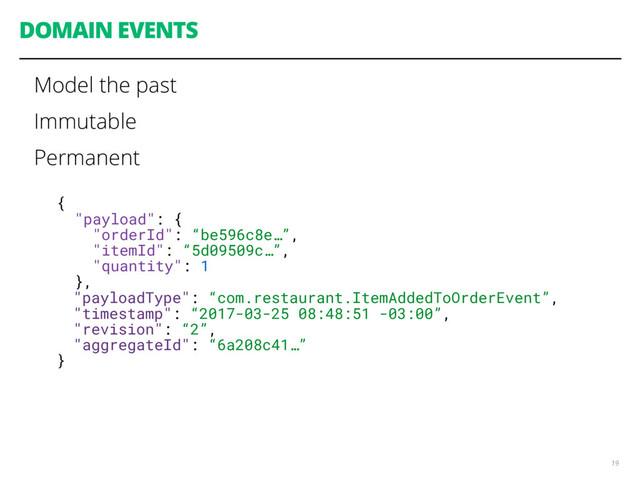 DOMAIN EVENTS
19
{
"payload": {
"orderId": “be596c8e…”,
"itemId": “5d09509c…”,
"quantity": 1
},
"payloadType": “com.restaurant.ItemAddedToOrderEvent”,
"timestamp": “2017-03-25 08:48:51 -03:00”,
"revision": “2”,
"aggregateId": “6a208c41…”
}
Model the past
Immutable
Permanent
