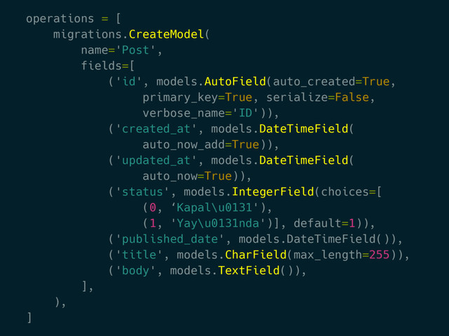 operations = [
migrations.CreateModel(
name='Post',
fields=[
('id', models.AutoField(auto_created=True,
primary_key=True, serialize=False,
verbose_name='ID')),
('created_at', models.DateTimeField(
auto_now_add=True)),
('updated_at', models.DateTimeField(
auto_now=True)),
('status', models.IntegerField(choices=[
(0, ‘Kapal\u0131'),
(1, 'Yay\u0131nda')], default=1)),
('published_date', models.DateTimeField()),
('title', models.CharField(max_length=255)),
('body', models.TextField()),
],
),
]
