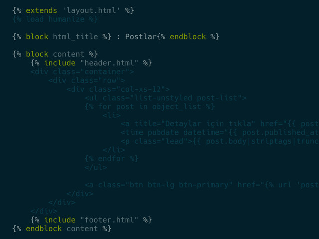 {% extends 'layout.html' %}
{% load humanize %}
{% block html_title %} : Postlar{% endblock %}
{% block content %}
{% include "header.html" %}
<div class="container">
<div class="row">
<div class="col-xs-12">
<ul class="list-unstyled post-list">
{% for post in object_list %}
<li>
<a title="Detaylar için tıkla" href="{{%20post.%0A<time%20pubdate%20datetime=" class="lead">{{ post.body|striptags|trunca
</a>
</li>
{% endfor %}
</ul>
<a class="btn btn-lg btn-primary" href="{%%20url%20'post-%0A</div>%0A</div>%0A</div>%0A{%%20include%20"></a>
</div>
</div>
</div>