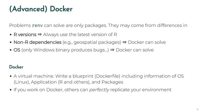 (Advanced) Docker
Problems renv can solve are only packages. They may come from differences in
R versions ⇒ Always use the latest version of R
Non-R dependencies (e.g., geospatial packages) ⇒ Docker can solve
OS (only Windows binary produces bugs…) ⇒ Docker can solve
Docker
A virtual machine. Write a blueprint (Dockerfile) including information of OS
(Linux), Application (R and others), and Packages
If you work on Docker, others can perfectly replicate your environment
12
