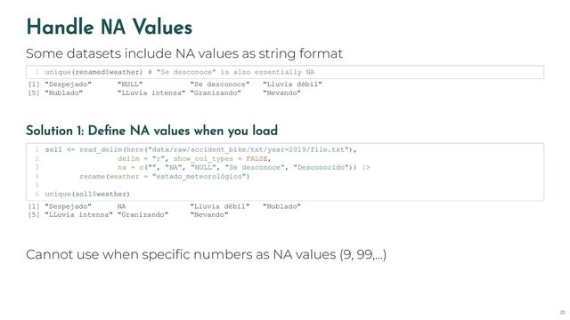 Handle NA Values
Some datasets include NA values as string format
unique(renamed$weather) # "Se desconoce" is also essentially NA
1
[1] "Despejado" "NULL" "Se desconoce" "Lluvia débil"
[5] "Nublado" "LLuvia intensa" "Granizando" "Nevando"
Solution 1: Define NA values when you load
sol1 <- read_delim(here("data/raw/accident_bike/txt/year=2019/file.txt"),
1
delim = ";", show_col_types = FALSE,
2
na = c("", "NA", "NULL", "Se desconoce", "Desconocido")) |>
3
rename(weather = "estado_meteorológico")
4
5
unique(sol1$weather)
6
[1] "Despejado" NA "Lluvia débil" "Nublado"
[5] "LLuvia intensa" "Granizando" "Nevando"
Cannot use when specific numbers as NA values (9, 99,…)
25
