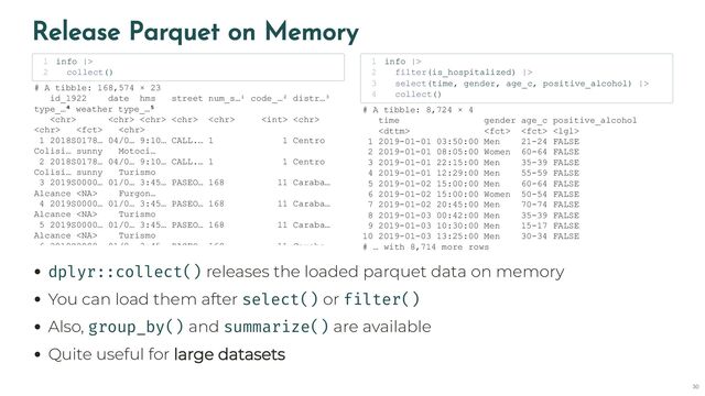 Release Parquet on Memory
dplyr::collect() releases the loaded parquet data on memory
You can load them after select() or filter()
Also, group_by() and summarize() are available
Quite useful for large datasets
info |>
1
collect()
2
# A tibble: 168,574 × 23
id_1922 date hms street num_s…¹ code_…² distr…³
type_…⁴ weather type_…⁵
      
  
1 2018S0178… 04/0… 9:10… CALL.… 1 1 Centro
Colisi… sunny Motoci…
2 2018S0178… 04/0… 9:10… CALL.… 1 1 Centro
Colisi… sunny Turismo
3 2019S0000… 01/0… 3:45… PASEO… 168 11 Caraba…
Alcance  Furgon…
4 2019S0000… 01/0… 3:45… PASEO… 168 11 Caraba…
Alcance  Turismo
5 2019S0000… 01/0… 3:45… PASEO… 168 11 Caraba…
Alcance  Turismo
6 2019S0000 01/0 3:45 PASEO 168 11 Caraba
info |>
1
filter(is_hospitalized) |>
2
select(time, gender, age_c, positive_alcohol) |>
3
collect()
4
# A tibble: 8,724 × 4
time gender age_c positive_alcohol
   
1 2019-01-01 03:50:00 Men 21-24 FALSE
2 2019-01-01 08:05:00 Women 60-64 FALSE
3 2019-01-01 22:15:00 Men 35-39 FALSE
4 2019-01-01 12:29:00 Men 55-59 FALSE
5 2019-01-02 15:00:00 Men 60-64 FALSE
6 2019-01-02 15:00:00 Women 50-54 FALSE
7 2019-01-02 20:45:00 Men 70-74 FALSE
8 2019-01-03 00:42:00 Men 35-39 FALSE
9 2019-01-03 10:30:00 Men 15-17 FALSE
10 2019-01-03 13:25:00 Men 30-34 FALSE
# … with 8,714 more rows
30
