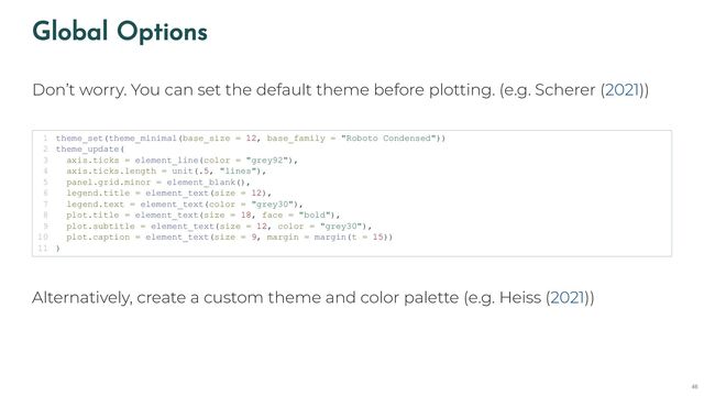 Global Options
Don’t worry. You can set the default theme before plotting. (e.g. Scherer ( ))
Alternatively, create a custom theme and color palette (e.g. Heiss ( ))
2021
theme_set(theme_minimal(base_size = 12, base_family = "Roboto Condensed"))
1
theme_update(
2
axis.ticks = element_line(color = "grey92"),
3
axis.ticks.length = unit(.5, "lines"),
4
panel.grid.minor = element_blank(),
5
legend.title = element_text(size = 12),
6
legend.text = element_text(color = "grey30"),
7
plot.title = element_text(size = 18, face = "bold"),
8
plot.subtitle = element_text(size = 12, color = "grey30"),
9
plot.caption = element_text(size = 9, margin = margin(t = 15))
10
)
11
2021
46
