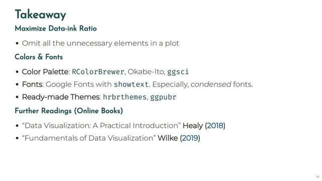 Takeaway
Maximize Data-ink Ratio
Omit all the unnecessary elements in a plot
Colors & Fonts
Color Palette: RColorBrewer, Okabe-Ito, ggsci
Fonts: Google Fonts with showtext. Especially, condensed fonts.
Ready-made Themes: hrbrthemes, ggpubr
Further Readings (Online Books)
“Data Visualization: A Practical Introduction” Healy ( )
“Fundamentals of Data Visualization” Wilke ( )
2018
2019
50

