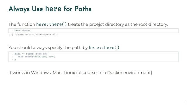 Always Use here for Paths
The function here::here() treats the proejct directory as the root directory.
You should always specify the path by here::here()
It works in Windows, Mac, Linux (of course, in a Docker environment)
here::here()
1
[1] "/home/rstudio/workshop-r-2022"
data <- readr::read_csv(
1
here::here("data/tiny.csv")
2
)
3
7
