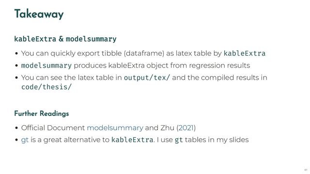 Takeaway
kableExtra & modelsummary
You can quickly export tibble (dataframe) as latex table by kableExtra
modelsummary produces kableExtra object from regression results
You can see the latex table in output/tex/ and the compiled results in
code/thesis/
Further Readings
Official Document and Zhu ( )
is a great alternative to kableExtra. I use gt tables in my slides
modelsummary 2021
gt
61
