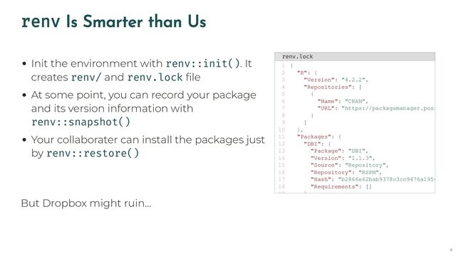 renv Is Smarter than Us
Init the environment with renv::init(). It
creates renv/ and renv.lock file
At some point, you can record your package
and its version information with
renv::snapshot()
Your collaborater can install the packages just
by renv::restore()
renv.lock
{
1
"R": {
2
"Version": "4.2.2",
3
"Repositories": [
4
{
5
"Name": "CRAN",
6
"URL": "https://packagemanager.posi
7
}
8
]
9
},
10
"Packages": {
11
"DBI": {
12
"Package": "DBI",
13
"Version": "1.1.3",
14
"Source": "Repository",
15
"Repository": "RSPM",
16
"Hash": "b2866e62bab9378c3cc9476a1954
17
"Requirements": []
18
}
19
But Dropbox might ruin…
9
