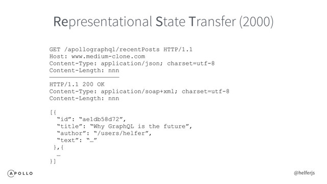 Representational State Transfer (2000)
GET /apollographql/recentPosts HTTP/1.1
Host: www.medium-clone.com
Content-Type: application/json; charset=utf-8
Content-Length: nnn
———————————————————
HTTP/1.1 200 OK
Content-Type: application/soap+xml; charset=utf-8
Content-Length: nnn
[{
“id”: “ae1db58d72”,
“title”: “Why GraphQL is the future”,
“author”: “/users/helfer”,
“text”: “…”
},{
…
}]
@helferjs
