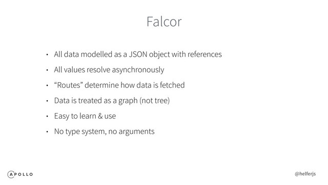 Falcor
• All data modelled as a JSON object with references
• All values resolve asynchronously
• “Routes” determine how data is fetched
• Data is treated as a graph (not tree)
• Easy to learn & use
• No type system, no arguments
@helferjs
