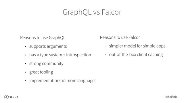 GraphQL vs Falcor
Reasons to use GraphQL
• supports arguments
• has a type system + introspection
• strong community
• great tooling
• implementations in more languages
Reasons to use Falcor
• simpler model for simple apps
• out-of-the-box client caching
@helferjs
