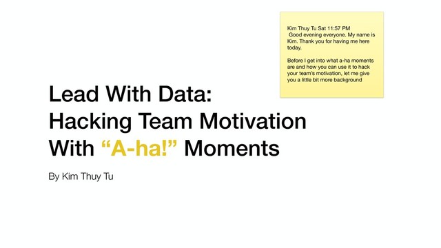 Lead With Data:
Hacking Team Motivation
With “A-ha!” Moments
By Kim Thuy Tu
Kim Thuy Tu Sat 11:57 PM

Good evening everyone. My name is
Kim. Thank you for having me here
today. 

Before I get into what a-ha moments
are and how you can use it to hack
your team’s motivation, let me give
you a little bit more background
