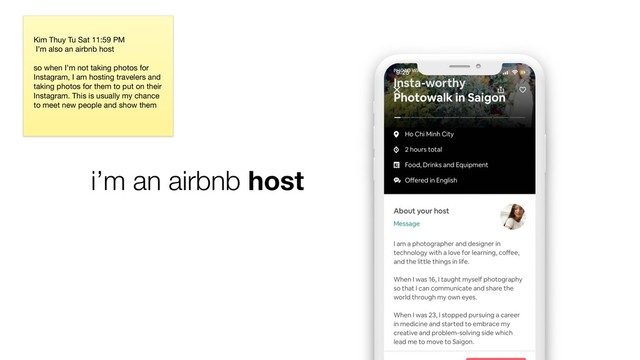 i’m an airbnb host
Kim Thuy Tu Sat 11:59 PM

I’m also an airbnb host 

so when I’m not taking photos for
Instagram, I am hosting travelers and
taking photos for them to put on their
Instagram. This is usually my chance
to meet new people and show them
