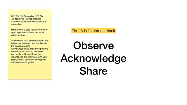 Observe
Acknowledge
Share
The ‘A ha!’ moment hack
Kim Thuy Tu Yesterday, 9:21 AM

So today we learned that aha
moments can spark motivation and
ownership. 
 
Here are the 3 step hack I created for
sparking more of these moments
within my team: 
Observe the data and your team, and
ﬁnd opportunities to involve them in
the design process

Acknowledge and praise the positive
behaviors you want to reinforce

And lastly — Share. Share the
insights and aha moments with your
team, so that you can stay inspired
and motivated together.

