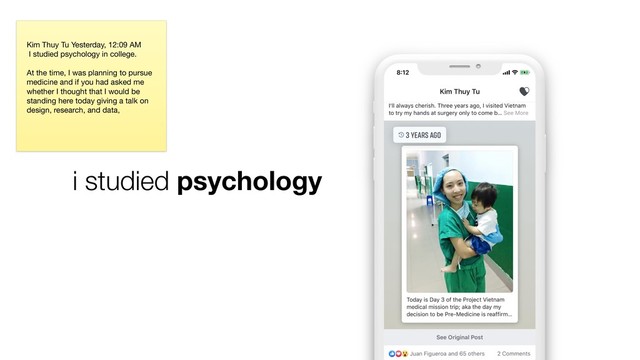 i studied psychology
Kim Thuy Tu Yesterday, 12:09 AM

I studied psychology in college. 

At the time, I was planning to pursue
medicine and if you had asked me
whether I thought that I would be
standing here today giving a talk on
design, research, and data, 

