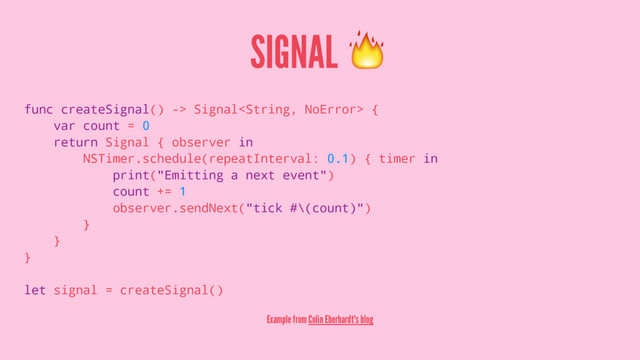 SIGNAL !
func createSignal() -> Signal {
var count = 0
return Signal { observer in
NSTimer.schedule(repeatInterval: 0.1) { timer in
print("Emitting a next event")
count += 1
observer.sendNext("tick #\(count)")
}
}
}
let signal = createSignal()
Example from Colin Eberhardt's blog
