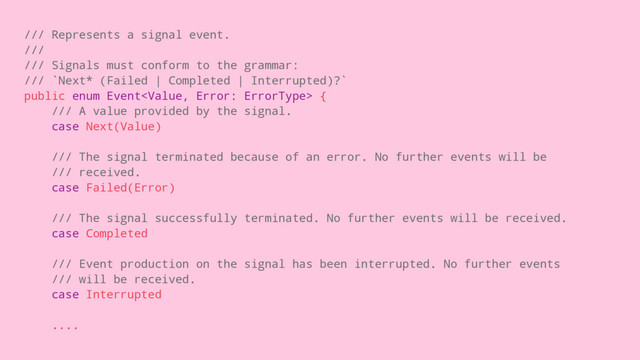 /// Represents a signal event.
///
/// Signals must conform to the grammar:
/// `Next* (Failed | Completed | Interrupted)?`
public enum Event {
/// A value provided by the signal.
case Next(Value)
/// The signal terminated because of an error. No further events will be
/// received.
case Failed(Error)
/// The signal successfully terminated. No further events will be received.
case Completed
/// Event production on the signal has been interrupted. No further events
/// will be received.
case Interrupted
....

