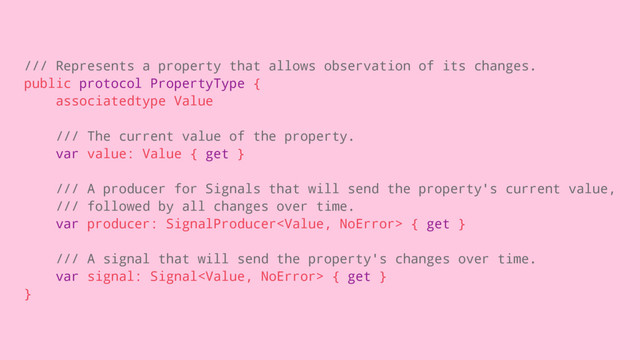 /// Represents a property that allows observation of its changes.
public protocol PropertyType {
associatedtype Value
/// The current value of the property.
var value: Value { get }
/// A producer for Signals that will send the property's current value,
/// followed by all changes over time.
var producer: SignalProducer { get }
/// A signal that will send the property's changes over time.
var signal: Signal { get }
}
