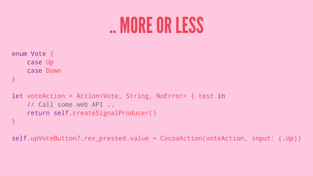 .. MORE OR LESS
enum Vote {
case Up
case Down
}
let voteAction = Action { test in
// Call some web API ..
return self.createSignalProducer()
}
self.upVoteButton?.rex_pressed.value = CocoaAction(voteAction, input: (.Up))
