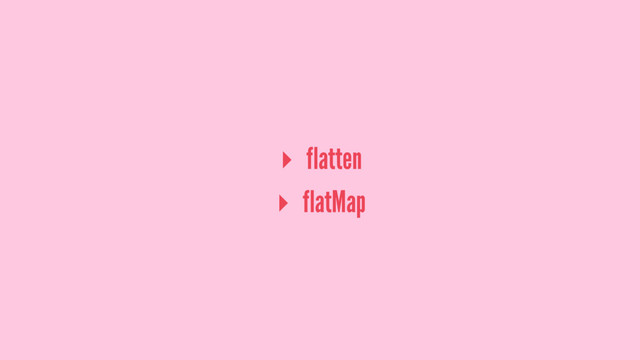 ▸ flatten
▸ flatMap
