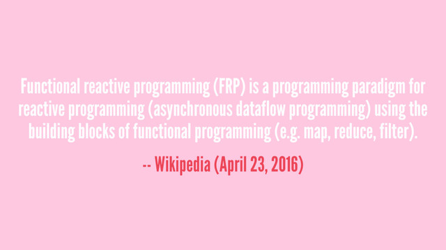 Functional reactive programming (FRP) is a programming paradigm for
reactive programming (asynchronous dataflow programming) using the
building blocks of functional programming (e.g. map, reduce, filter).
-- Wikipedia (April 23, 2016)

