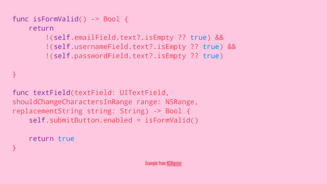 func isFormValid() -> Bool {
return
!(self.emailField.text?.isEmpty ?? true) &&
!(self.usernameField.text?.isEmpty ?? true) &&
!(self.passwordField.text?.isEmpty ?? true)
}
func textField(textField: UITextField,
shouldChangeCharactersInRange range: NSRange,
replacementString string: String) -> Bool {
self.submitButton.enabled = isFormValid()
return true
}
Example from NSHipster
