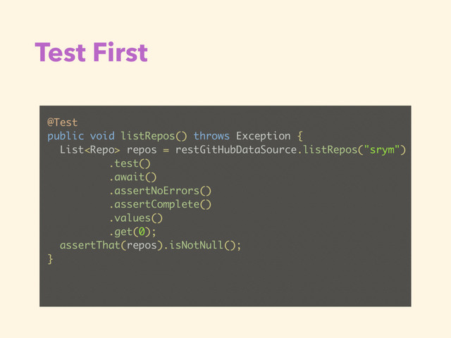 Test First
@Test
public void listRepos() throws Exception {
List repos = restGitHubDataSource.listRepos("srym")
.test()
.await()
.assertNoErrors()
.assertComplete()
.values()
.get(0);
assertThat(repos).isNotNull();
}
