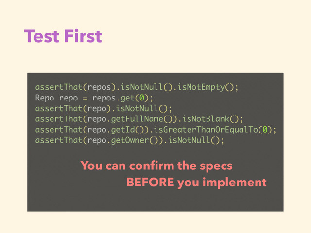 Test First
assertThat(repos).isNotNull().isNotEmpty();
Repo repo = repos.get(0);
assertThat(repo).isNotNull();
assertThat(repo.getFullName()).isNotBlank();
assertThat(repo.getId()).isGreaterThanOrEqualTo(0);
assertThat(repo.getOwner()).isNotNull();
You can conﬁrm the specs
BEFORE you implement
