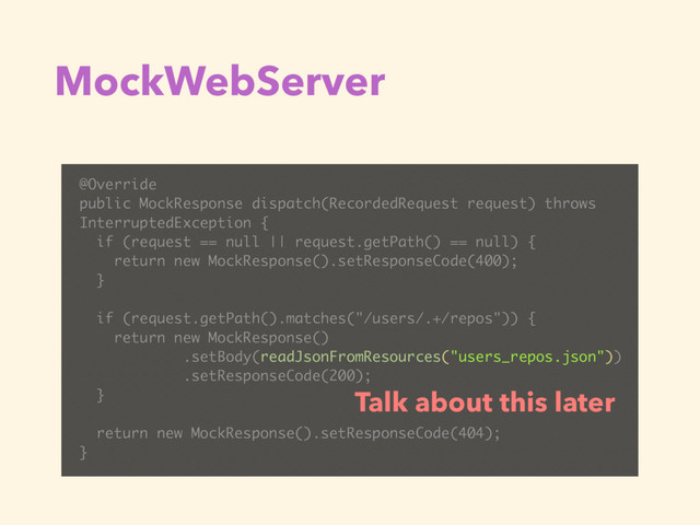 MockWebServer
@Override
public MockResponse dispatch(RecordedRequest request) throws
InterruptedException {
if (request == null || request.getPath() == null) {
return new MockResponse().setResponseCode(400);
}
if (request.getPath().matches("/users/.+/repos")) {
return new MockResponse()
.setBody(readJsonFromResources("users_repos.json"))
.setResponseCode(200);
}
return new MockResponse().setResponseCode(404);
}
Talk about this later
