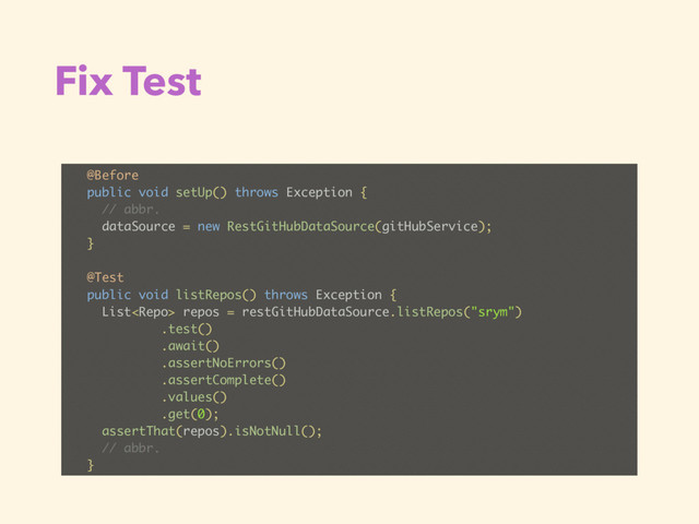 Fix Test
@Before
public void setUp() throws Exception {
// abbr.
dataSource = new RestGitHubDataSource(gitHubService);
}
@Test
public void listRepos() throws Exception {
List repos = restGitHubDataSource.listRepos("srym")
.test()
.await()
.assertNoErrors()
.assertComplete()
.values()
.get(0);
assertThat(repos).isNotNull();
// abbr.
}
