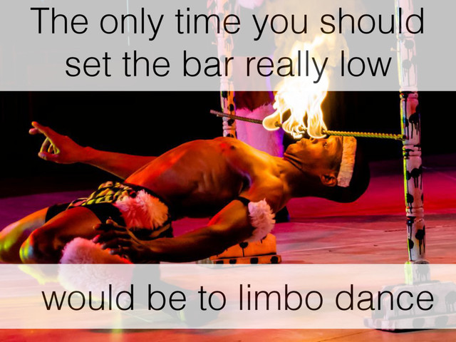 would be to limbo dance
The only time you should
set the bar really low
