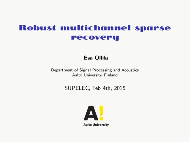 Robust multichannel sparse
recovery
Esa Ollila
Department of Signal Processing and Acoustics
Aalto University, Finland
SUPELEC, Feb 4th, 2015
