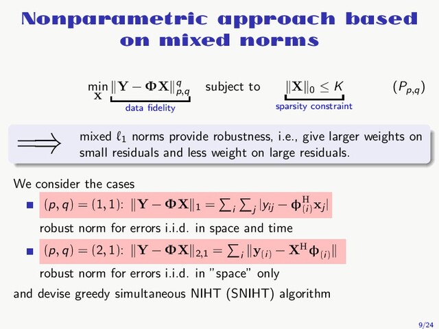Nonparametric approach based
on mixed norms
min
X
Y − ΦX q
p,q
data ﬁdelity
subject to X 0
≤ K
sparsity constraint
(Pp,q
)
=⇒ mixed ℓ1
norms provide robustness, i.e., give larger weights on
small residuals and less weight on large residuals.
We consider the cases
(p, q) = (1, 1): Y − ΦX 1
=
i j
|yij
− φH
(i)
xj
|
robust norm for errors i.i.d. in space and time
(p, q) = (2, 1): Y − ΦX 2,1
=
i
y(i)
− XHφ(i)
robust norm for errors i.i.d. in ”space” only
and devise greedy simultaneous NIHT (SNIHT) algorithm
9/24
