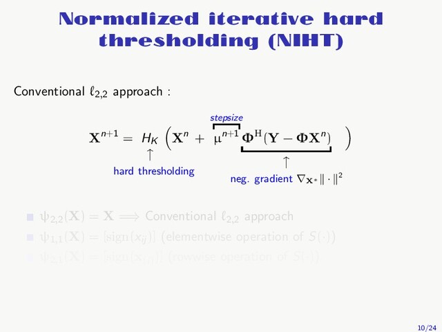 Normalized iterative hard
thresholding (NIHT)
Conventional ℓ2,2
approach :
Xn+1 = HK
↑
hard thresholding
Xn +
stepsize
µn+1 ΦH(Y − ΦXn)
↑
neg. gradient ∇X∗
· 2
ψ2,2
(X) = X =⇒ Conventional ℓ2,2
approach
ψ1,1
(X) = [sign(xij
)] (elementwise operation of S(·))
ψ2,1
(X) = [sign(x(i)
)] (rowwise operation of S(·))
10/24
