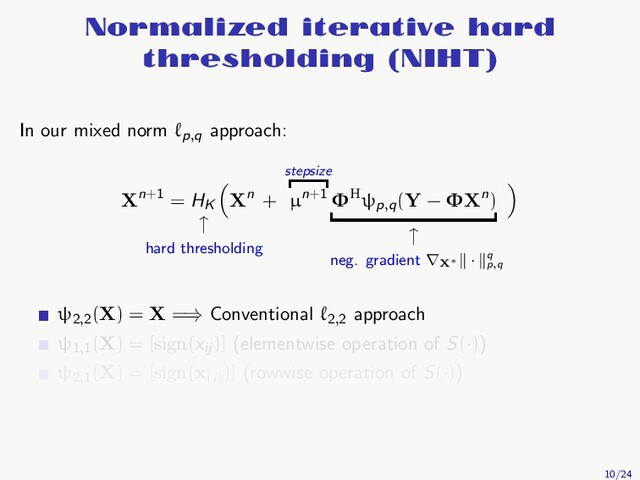 Normalized iterative hard
thresholding (NIHT)
In our mixed norm ℓp,q
approach:
Xn+1 = HK
↑
hard thresholding
Xn +
stepsize
µn+1 ΦHψp,q
(Y − ΦXn)
↑
neg. gradient ∇X∗
· q
p,q
ψ2,2
(X) = X =⇒ Conventional ℓ2,2
approach
ψ1,1
(X) = [sign(xij
)] (elementwise operation of S(·))
ψ2,1
(X) = [sign(x(i)
)] (rowwise operation of S(·))
10/24

