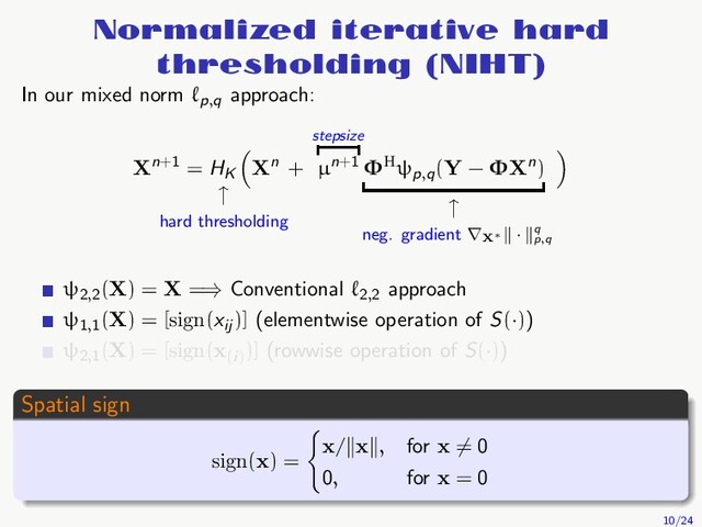 Normalized iterative hard
thresholding (NIHT)
In our mixed norm ℓp,q
approach:
Xn+1 = HK
↑
hard thresholding
Xn +
stepsize
µn+1 ΦHψp,q
(Y − ΦXn)
↑
neg. gradient ∇X∗
· q
p,q
ψ2,2
(X) = X =⇒ Conventional ℓ2,2
approach
ψ1,1
(X) = [sign(xij
)] (elementwise operation of S(·))
ψ2,1
(X) = [sign(x(i)
)] (rowwise operation of S(·))
Spatial sign
sign(x) =
x/ x , for x = 0
0, for x = 0
10/24
