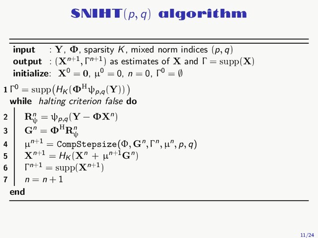 SNIHT(p, q) algorithm
input : Y, Φ, sparsity K, mixed norm indices (p, q)
output : (Xn+1, Γn+1) as estimates of X and Γ = supp(X)
initialize: X0 = 0, µ0 = 0, n = 0, Γ0 = ∅
1 Γ0 = supp HK
(ΦHψp,q
(Y))
while halting criterion false do
2 Rn
ψ
= ψp,q
(Y − ΦXn)
3 Gn = ΦHRn
ψ
4 µn+1 = CompStepsize(Φ, Gn, Γn, µn, p, q)
5 Xn+1 = HK
(Xn + µn+1Gn)
6 Γn+1 = supp(Xn+1)
7 n = n + 1
end
11/24
