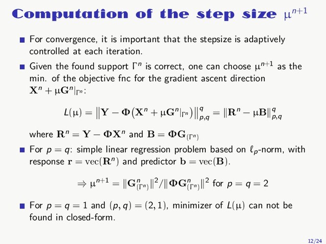 Computation of the step size µn+1
For convergence, it is important that the stepsize is adaptively
controlled at each iteration.
Given the found support Γn is correct, one can choose µn+1 as the
min. of the objective fnc for the gradient ascent direction
Xn + µGn|Γn
:
L(µ) = Y − Φ Xn + µGn|Γn
q
p,q
= Rn − µB q
p,q
where Rn = Y − ΦXn and B = ΦG(Γn)
For p = q: simple linear regression problem based on ℓp
-norm, with
response r = vec(Rn) and predictor b = vec(B).
⇒ µn+1 = Gn
(Γn)
2/ ΦGn
(Γn)
2 for p = q = 2
For p = q = 1 and (p, q) = (2, 1), minimizer of L(µ) can not be
found in closed-form.
12/24
