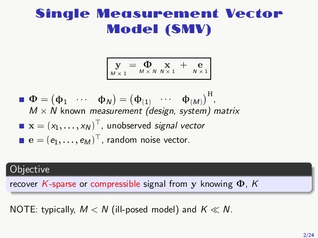 Single Measurement Vector
Model (SMV)
y
M × 1
= Φ
M × N
x
N × 1
+ e
N × 1
Φ = φ1
· · · φN
= φ(1)
· · · φ(M)
H,
M × N known measurement (design, system) matrix
x = (x1, . . . , xN
)⊤, unobserved signal vector
e = (e1, . . . , eM
)⊤, random noise vector.
Objective
recover K-sparse or compressible signal from y knowing Φ, K
NOTE: typically, M < N (ill-posed model) and K ≪ N.
2/24
