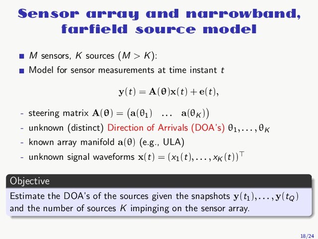 Sensor array and narrowband,
farﬁeld source model
M sensors, K sources (M > K):
Model for sensor measurements at time instant t
y(t) = A(θ)x(t) + e(t),
- steering matrix A(θ) = a(θ1
) . . . a(θK
)
- unknown (distinct) Direction of Arrivals (DOA’s) θ1, . . . , θK
- known array manifold a(θ) (e.g., ULA)
- unknown signal waveforms x(t) = (x1
(t), . . . , xK
(t))⊤
Objective
Estimate the DOA’s of the sources given the snapshots y(t1
), . . . , y(tQ
)
and the number of sources K impinging on the sensor array.
18/24
