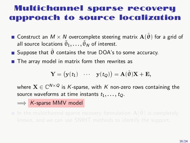 Multichannel sparse recovery
approach to source localization
Construct an M × N overcomplete steering matrix A(˜
θ) for a grid of
all source locations ˜
θ1, . . . , ˜
θN
of interest.
Suppose that ˜
θ contains the true DOA’s to some accuracy.
The array model in matrix form then rewrites as
Y = y(t1
) · · · y(tQ
) = A(˜
θ)X + E,
where X ∈ CN×Q is K-sparse, with K non-zero rows containing the
source waveforms at time instants t1, . . . , tQ
.
=⇒ K-sparse MMV model
In the multichannel sparce recovery formulation A(˜
θ) is completely
known, and we can use SNIHT methods to identify the support.
19/24

