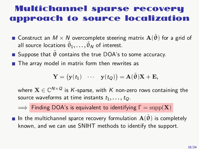 Multichannel sparse recovery
approach to source localization
Construct an M × N overcomplete steering matrix A(˜
θ) for a grid of
all source locations ˜
θ1, . . . , ˜
θN
of interest.
Suppose that ˜
θ contains the true DOA’s to some accuracy.
The array model in matrix form then rewrites as
Y = y(t1
) · · · y(tQ
) = A(˜
θ)X + E,
where X ∈ CN×Q is K-sparse, with K non-zero rows containing the
source waveforms at time instants t1, . . . , tQ
.
=⇒ Finding DOA’s is equivalent to identifying Γ = supp(X)
In the multichannel sparce recovery formulation A(˜
θ) is completely
known, and we can use SNIHT methods to identify the support.
19/24
