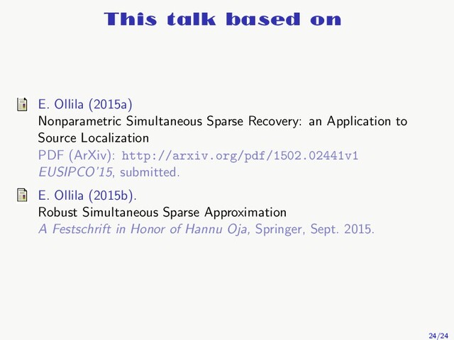 This talk based on
E. Ollila (2015a)
Nonparametric Simultaneous Sparse Recovery: an Application to
Source Localization
PDF (ArXiv): http://arxiv.org/pdf/1502.02441v1
EUSIPCO’15, submitted.
E. Ollila (2015b).
Robust Simultaneous Sparse Approximation
A Festschrift in Honor of Hannu Oja, Springer, Sept. 2015.
24/24
