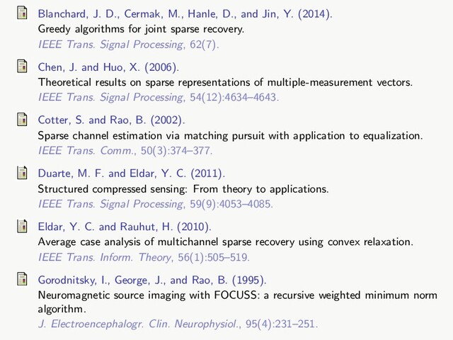 Blanchard, J. D., Cermak, M., Hanle, D., and Jin, Y. (2014).
Greedy algorithms for joint sparse recovery.
IEEE Trans. Signal Processing, 62(7).
Chen, J. and Huo, X. (2006).
Theoretical results on sparse representations of multiple-measurement vectors.
IEEE Trans. Signal Processing, 54(12):4634–4643.
Cotter, S. and Rao, B. (2002).
Sparse channel estimation via matching pursuit with application to equalization.
IEEE Trans. Comm., 50(3):374–377.
Duarte, M. F. and Eldar, Y. C. (2011).
Structured compressed sensing: From theory to applications.
IEEE Trans. Signal Processing, 59(9):4053–4085.
Eldar, Y. C. and Rauhut, H. (2010).
Average case analysis of multichannel sparse recovery using convex relaxation.
IEEE Trans. Inform. Theory, 56(1):505–519.
Gorodnitsky, I., George, J., and Rao, B. (1995).
Neuromagnetic source imaging with FOCUSS: a recursive weighted minimum norm
algorithm.
J. Electroencephalogr. Clin. Neurophysiol., 95(4):231–251.
