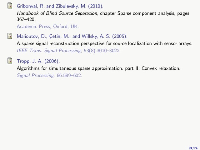 Gribonval, R. and Zibulevsky, M. (2010).
Handbook of Blind Source Separation, chapter Sparse component analysis, pages
367–420.
Academic Press, Oxford, UK.
Malioutov, D., C
¸etin, M., and Willsky, A. S. (2005).
A sparse signal reconstruction perspective for source localization with sensor arrays.
IEEE Trans. Signal Processing, 53(8):3010–3022.
Tropp, J. A. (2006).
Algorithms for simultaneous sparse approximation. part II: Convex relaxation.
Signal Processing, 86:589–602.
24/24
