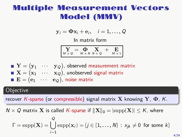 Multiple Measurement Vectors
Model (MMV)
yi
= Φxi
+ ei , i = 1, . . . , Q
In matrix form
Y
M × Q
= Φ
M × N
X
N × Q
+ E
M × 1
Y = y1
· · · yQ
, observed measurement matrix
X = x1
· · · xQ
, unobserved signal matrix
E = e1
· · · eQ
, noise matrix
Objective
recover K-sparse (or compressible) signal matrix X knowing Y, Φ, K.
N × Q matrix X is called K-sparse if X 0
= |supp(X)| ≤ K, where
Γ = supp(X) =
Q
i=1
supp(xi
) = {j ∈ {1, . . . , N} : xjk
= 0 for some k}
4/24
