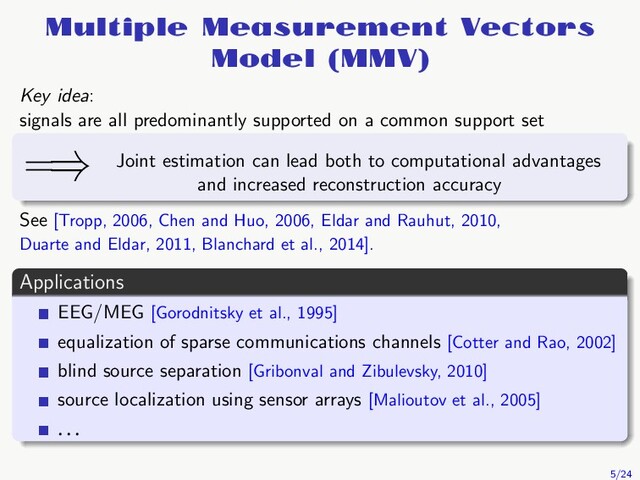 Multiple Measurement Vectors
Model (MMV)
Key idea:
signals are all predominantly supported on a common support set
=⇒ Joint estimation can lead both to computational advantages
and increased reconstruction accuracy
See [Tropp, 2006, Chen and Huo, 2006, Eldar and Rauhut, 2010,
Duarte and Eldar, 2011, Blanchard et al., 2014].
Applications
EEG/MEG [Gorodnitsky et al., 1995]
equalization of sparse communications channels [Cotter and Rao, 2002]
blind source separation [Gribonval and Zibulevsky, 2010]
source localization using sensor arrays [Malioutov et al., 2005]
. . .
5/24
