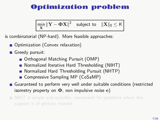 Optimization problem
min
X
Y − ΦX 2 subject to X 0
≤ K
is combinatorial (NP-hard). More feasible approaches:
Optimization (Convex relaxation)
Greedy pursuit:
Orthogonal Matching Pursuit (OMP)
Normalized Iterative Hard Thresholding (NIHT)
Normalized Hard Thresholding Pursuit (NHTP)
Compressive Sampling MP (CoSaMP)
Guaranteed to perform very well under suitable conditions (restricted
isometry property on Φ, non impulsive noise e)
NIHT is simple and scalable, convenient for problems where the
support is of primary interest
7/24
